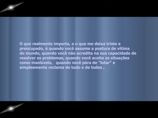 O que realmente importa, e o que me deixa triste e preocupado, é quando você assume a postura de vítima  do mundo, quando você não acredita na sua capacidade de  resolver os problemas, quando você aceita as situações  como insolúveis,  quando você pára de "lutar" e  simplesmente reclama de tudo e de todos , 