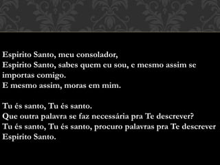 Espirito Santo, meu consolador,
Espirito Santo, sabes quem eu sou, e mesmo assim se
importas comigo.
E mesmo assim, moras em mim.
Tu és santo, Tu és santo.
Que outra palavra se faz necessária pra Te descrever?
Tu és santo, Tu és santo, procuro palavras pra Te descrever
Espirito Santo.
 