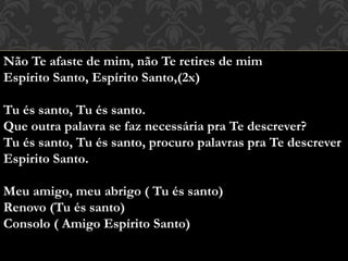 Não Te afaste de mim, não Te retires de mim
Espírito Santo, Espírito Santo,(2x)
Tu és santo, Tu és santo.
Que outra palavra se faz necessária pra Te descrever?
Tu és santo, Tu és santo, procuro palavras pra Te descrever
Espirito Santo.
Meu amigo, meu abrigo ( Tu és santo)
Renovo (Tu és santo)
Consolo ( Amigo Espírito Santo)
 