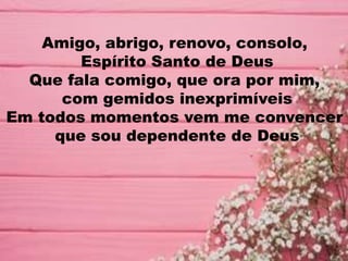 Amigo, abrigo, renovo, consolo,
Espírito Santo de Deus
Que fala comigo, que ora por mim,
com gemidos inexprimíveis
Em todos momentos vem me convencer
que sou dependente de Deus
 