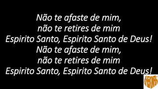 Não te afaste de mim,
não te retires de mim
Espirito Santo, Espirito Santo de Deus!
Não te afaste de mim,
não te retires de mim
Espirito Santo, Espirito Santo de Deus!
 