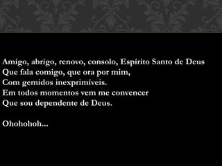 Amigo, abrigo, renovo, consolo, Espírito Santo de Deus
Que fala comigo, que ora por mim,
Com gemidos inexprimíveis.
Em todos momentos vem me convencer
Que sou dependente de Deus.
Ohohohoh...
 