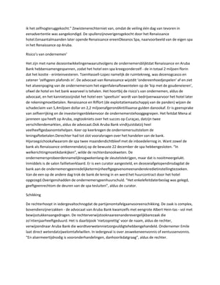 ik het zelfnogteruggekocht.” Zewistenerechterniet van, omdat de veiling één dag van tevoren in
eenadvertentie was aangekondigd. De spullenzijnoverigensgekocht door het Renaissance
hotel.Eenaantalmaanden later opende Renaissance ereenOkeanos Spa, naarvoorbeeld van de eigen spa
in het Renaissance op Aruba.

Risico’s van ondernemen’

Het zijn met name dezeontwikkelingenwaaruitvolgens de ondernemersblijktdat Renaissance en Aruba
Bank hebbensamengespannen, zodat het hotel een spa kreegzonderzelf - de in totaal 2 miljoen florin
dat het kostte - erinteinvesteren. ToenHassell-Lopez namelijk de ruimtekreeg, was dezenogcasco en
zatener ‘zelfsgeen plafonds in’. De advocaat van Renaissance wijstdit ‘ondereenhoedjespelen’ af en ziet
het alseenpoging van de ondernemersom het eigenfalenaftewentelen op de ‘kip met de goudeneieren’,
ofwel de hotel en het bank waarveel is tehalen. Het hoortbij de risico’s van ondernemen, aldus de
advocaat, en het kannietzozijndat het hotel een ‘speeltuin’ wordt van bedrijvenwaarvoor het hotel later
de rekeningmoetbetalen. Renaissance en Riffort (de exploitatiemaatschappij van de panden) wijzen de
schadeclaim van 5,4miljoen dollar en 2,2 miljoenafgerondAntilliaanse gulden danookaf. Er is geensprake
van zelfverrijking en de investeringenblekenvoor de ondernemerstehooggegrepen. Het feitdat Mena al
jareneen spa heeft op Aruba, zegtookniets over het succes op Curaçao, datzijn twee
verschillendemarkten, aldus de advocaat.Ook Aruba Bank vindtjuistdatzij heel
veelheeftgedaanomtehelpen. Keer op keerkregen de ondernemersuitstelom de
leningaftebetalen.Derechter had tot slot vooralvragen over het handelen van de bank.
Hijvroegzichookafwaarom de spa twee maandendichtbleef met de inboedelernog in. Want zowel de
bank als Renaissance ontkennendatzij op de bewuste 22 december de spa hebbengesloten. “In
welkerichtingmoetikdankijken”, wilde de rechterdanookweten. De
ondernemersprobeerdennamelijknogwekenlang de sleutelstekrijgen, maar dat is nooitmeergelukt.
Inmiddels is de salon faillietverklaard. Er is een curator aangesteld, en dezezeiafgelopendinsdagdat de
bank aan de ondernemersgeenredelijketermijnheeftgegevenomeenanderekredietinstellingtezoeken.
Van de een op de andere dag trok de bank de lening in en werd het huurcontract door het hotel
opgezegd.Overigenshadden de ondernemersgeenhuurschuld. “Het enkelefeitdaterbeslag was gelegd,
geeftgeenrechtom de deuren van de spa tesluiten”, aldus de curator.

Schikking

De rechterhoopt in iedergevaltochnogdat de partijenomtafelgaanvooreenschikking. De zaak is complex,
bovendienzijnerzakken - de advocaat van Aruba Bank kwamzelfs met eengrote Albert Hein-tas - vol met
bewijsstukkenaangedragen. De rechterverwijstooknaareenanderevergelijkbarezaak die
zo’ntienjaarheeftgeduurd. Het is daarbijook ‘nietzoprettig’ voor de naam, aldus de rechter,
verwijzendnaar Aruba Bank die wordtverwetennietzorgvuldigtehebbengehandeld. Ondernemer Emile
laat direct wetendatzijwelomtafelwillen. In iedergeval is over zeswekeneenvonnis of eentussenvonnis.
“En alsermeertijdnodig is vooronderhandelingen, danhoorikdatgraag”, aldus de rechter.
 