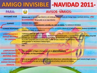 PARA:                                                AVISOS VARIOS:
  ANTONIO JOSÉ         Antonio José no quiere ropa interior y sin embargo pide camiseta de manga larga y camiseta térmica. ¿No
                       lo entiendo? lo que pide no es ropa interior.
      JUANJO           MENSAJE PARA JUANJO:
                       NECESITO SABER TU CALENDARIO LABORAL DEL MES DE ENERO. TU AMIGO/A INVISIBLE

*JUANDO RESPONDE:      Soy Juanjo...mi calendario laboral para enero esta apretadito: HASTA EL 15 MÁS O MENOS TRABAJO DE NOCHES
                       (TODOS LOS DÍAS). LO DEMÁS????

 ¡¡IMPORTANTE!!        *URGENTE PARA MI AMIGUIT@!!
                       Si pensabas regalarme el libro de Rosa Montero "instrucciones para ..."; ya me lo han regalado. Otro amiguit@
 AMIGO INVISIBLE       invisible que me escucho comentar que este libro me interesaba; se ha adelantado!!
   DE CARMEN.          Si ya esta comprado pues no pasa nada ... ¡¡ME LO LEO 2 VECES!! NO IMPORTA!! JAJAJAA!!!
                       GRACIAS POR TU PACIENCIA AMIGUIT@!!!
                       Carmen.
                       ciao.


 ¡¡IMPORTANTE!!    *No me pido: si llego a tiempo anulo la atornilladora.
AMIGO INVISIBLE DE Si no llego, no hay problema.
 ANTONIO ÁNGEL
 ¡¡IMPORTANTE!!        Hola soy Ignacio, se me ha ocurrido regalos de ultima hora: calzoncillos graciosos como Antonio Angel, camisa
                       de cuadros( de estas que se llevan como desabrochadas), vale para un masaje
AMIGO INVISIBLE DE
     IGNACIO
 