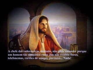 A chefe das enfermeiras, contudo, não pôde entender porque um homem tão simpático como Jim não recebia flores, telefonemas, cartões de amigos, parentes... Nada! 