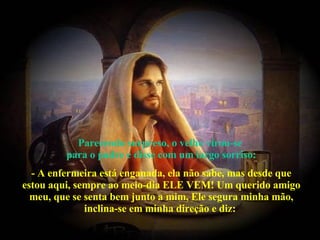 Parecendo surpreso, o velho virou-se  para o padre e disse com um largo sorriso: - A enfermeira está enganada, ela não sabe, mas desde que estou aqui, sempre ao meio-dia ELE VEM! Um querido amigo meu, que se senta bem junto a mim, Ele segura minha mão, inclina-se em minha direção e diz:  