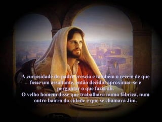 A curiosidade do padre crescia e também o receio de que fosse um assaltante, então decidiu aproximar-se e perguntar o que fazia ali. O velho homem disse que trabalhava numa fábrica, num outro bairro da cidade e que se chamava Jim. 