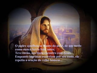 O padre ajoelhou-se diante do altar, de um modo como nunca havia feito antes.  Teve então, um lindo encontro com Jesus. Enquanto lágrimas escorriam por seu rosto, ele repetiu a oração do velho homem... 