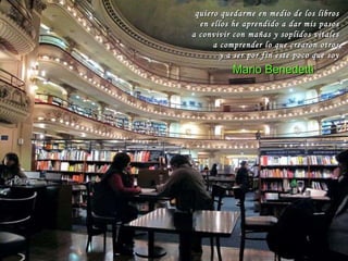 Todos los libros del mundo no te dan felicidad pero te conducen en secreto hacia ti mismo. Allí encuentras todo lo que necesitas, el sol, las estrellas y la luna pues la luz que tu buscas habita en ti mismo. La sabiduría que buscaste en las librerías reluce en cada página y ahora es tuya. Herman Hesse quiero quedarme en medio de los libros en ellos he aprendido a dar mis pasos a convivir con mañas y soplidos vitales a comprender lo que crearon otros y a ser por fin este poco que soy Mario Benedetti 