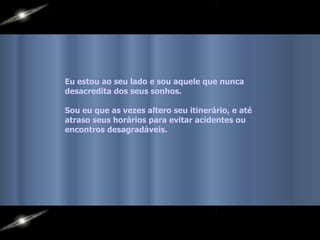 Eu estou ao seu lado e sou aquele que nunca  desacredita dos seus sonhos. Sou eu que as vezes altero seu itinerário, e até  atraso seus horários para evitar acidentes ou  encontros desagradáveis.   