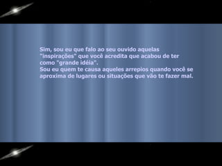 Sim, sou eu que falo ao seu ouvido aquelas  "inspirações" que você acredita que acabou de ter como "grande idéia".  Sou eu quem te causa aqueles arrepios quando você se  aproxima de lugares ou situações que vão te fazer mal. 
