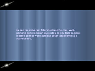 Já que me deixaram falar diretamente com  você, gostaria de te lembrar, que estou ao seu lado sempre,  mesmo quando você acredita estar totalmente só e abandonado, 