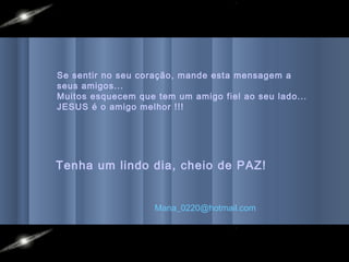 Se sentir no seu coração, mande esta mensagem a
seus amigos...
Muitos esquecem que tem um amigo fiel ao seu lado...
JESUS é o amigo melhor !!!




Tenha um lindo dia, cheio de PAZ!


                    Mana_0220@hotmail.com
 
