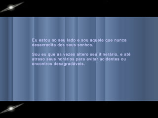 Eu estou ao seu lado e sou aquele que nunca
desacredita dos seus sonhos.

Sou eu que as vezes altero seu itinerário, e até
atraso seus horários para evitar acidentes ou
encontros desagradáveis.
 