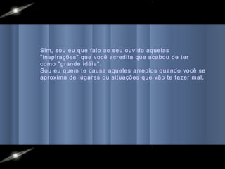 Sim, sou eu que falo ao seu ouvido aquelas
"inspirações" que você acredita que acabou de ter
como "grande idéia".
Sou eu quem te causa aqueles arrepios quando você se
aproxima de lugares ou situações que vão te fazer mal.
 