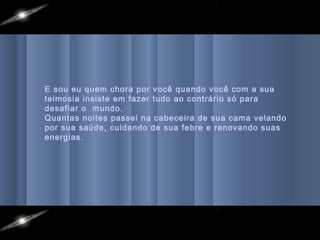 E sou eu quem chora por você quando você com a sua
teimosia insiste em fazer tudo ao contrário só para
desafiar o mundo.
Quantas noites passei na cabeceira de sua cama velando
por sua saúde, cuidando de sua febre e renovando suas
energias.
 