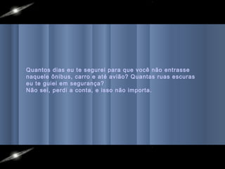 Quantos dias eu te segurei para que você não entrasse
naquele ônibus, carro e até avião? Quantas ruas escuras
eu te guiei em segurança?
Não sei, perdi a conta, e isso não importa.
 