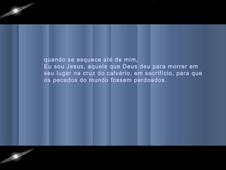 quando se esquece até de mim,
Eu sou Jesus, aquele que Deus deu para morrer em
seu lugar na cruz do calvário, em sacrifício, para que
os pecados do mundo fossem perdoados.
 