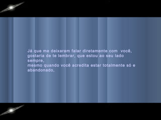 Já que me deixaram falar diretamente com você,
gostaria de te lembrar, que estou ao seu lado
sempre,
mesmo quando você acredita estar totalmente só e
abandonado,
 