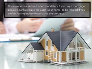 • Homeowner insurance is often mandatory if you pay a mortgage
because banks require the asset (your home) to be insured if you
are borrowing money to purchase the property.
 