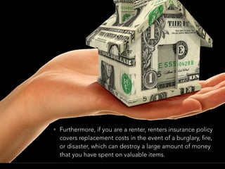 • Furthermore, if you are a renter, renters insurance policy
covers replacement costs in the event of a burglary, fire,
or disaster, which can destroy a large amount of money
that you have spent on valuable items.
 