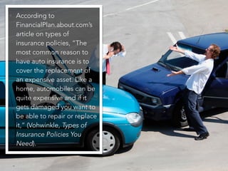 • According to
FinancialPlan.about.com’s
article on types of
insurance policies, “The
most common reason to
have auto insurance is to
cover the replacement of
an expensive asset. Like a
home, automobiles can be
quite expensive and if it
gets damaged you want to
be able to repair or replace
it,” (Vohwinkle, Types of
Insurance Policies You
Need).
 