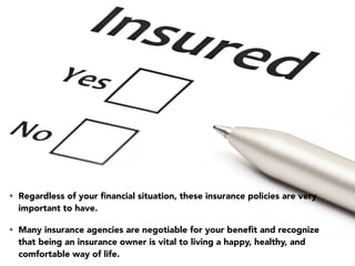 • Regardless of your ﬁnancial situation, these insurance policies are very
important to have.
• Many insurance agencies are negotiable for your beneﬁt and recognize
that being an insurance owner is vital to living a happy, healthy, and
comfortable way of life.
 