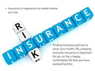 • Insurance is imperative no matter where
you live.
• Finding insurance policies to
cover your health, life, property,
and auto insurance is important
for you to live a happy,
comfortable life that you have
worked hard for.
 