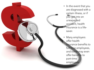 • In the event that you
are diagnosed with a
certain illness, or if
you get into an
unexpected
accident, health
insurance is a life-
saver.
• Many employers
offer health
insurance benefits to
full-time employees,
and some may even
offer benefits to
part-time
employees.
 