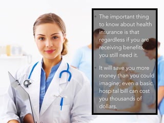 • The important thing
to know about health
insurance is that
regardless if you are
receiving benefits,
you still need it.
• It will save you more
money than you could
imagine; even a basic
hospital bill can cost
you thousands of
dollars.
 