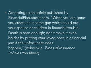 • According to an article published by
FinancialPlan.about.com, “When you are gone
you create an income gap which could put
your spouse or children in financial trouble.
Death is hard enough; don’t make it even
harder by putting your loved ones in a financial
jam if the unfortunate does
happen,” (Vohwinkle, Types of Insurance
Policies You Need).
 