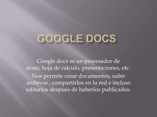 GOOGLE DOCS Google docs es un procesador de texto, hoja de calculo, presentaciones, etc. Nos permite crear documentos, subir archivos , compartirlos en la red e incluso editarlos después de haberlos publicados. 