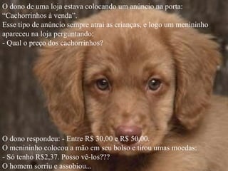 O dono de uma loja estava colocando um anúncio na porta:
“Cachorrinhos à venda”.
Esse tipo de anúncio sempre atrai as crianças, e logo um menininho
apareceu na loja perguntando:
- Qual o preço dos cachorrinhos?




O dono respondeu: - Entre R$ 30,00 e R$ 50,00.
O menininho colocou a mão em seu bolso e tirou umas moedas:
- Só tenho R$2,37. Posso vê-los???
O homem sorriu e assobiou...
 