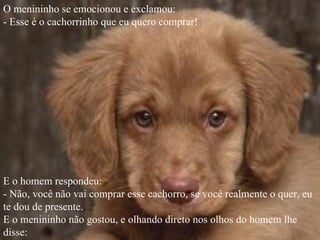 O menininho se emocionou e exclamou:
- Esse é o cachorrinho que eu quero comprar!




E o homem respondeu:
- Não, você não vai comprar esse cachorro, se você realmente o quer, eu
te dou de presente.
E o menininho não gostou, e olhando direto nos olhos do homem lhe
disse:
 