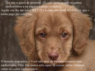 Eu não o quero de presente. Ele vale tanto quanto os outros
    cachorrinhos e eu pagarei o preço completo.
Agora vou lhe dar meus R$ 2,37 e a cada mês darei R$ 0,50 até que o
tenha pago por completo.




O homem respondeu: - Você não quer de verdade comprar esse
cachorrinho, filho. Ele nunca será capaz de correr, saltar e brincar
como os outros cachorrinhos.
 