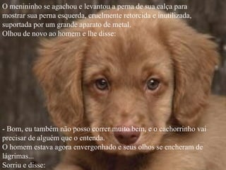 O menininho se agachou e levantou a perna de sua calça para
mostrar sua perna esquerda, cruelmente retorcida e inutilizada,
suportada por um grande aparato de metal.
Olhou de novo ao homem e lhe disse:




- Bom, eu também não posso correr muito bem, e o cachorrinho vai
precisar de alguém que o entenda.
O homem estava agora envergonhado e seus olhos se encheram de
lágrimas...
Sorriu e disse:
 