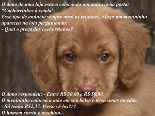 O dono de uma loja estava colocando um anúncio na porta:  “ Cachorrinhos à venda”. Esse tipo de anúncio sempre atrai as crianças, e logo um menininho apareceu na loja perguntando:  - Qual o preço dos cachorrinhos?  O dono respondeu: - Entre R$ 30,00 e R$ 50,00.  O menininho colocou a mão em seu bolso e tirou umas moedas:  - Só tenho R$2,37. Posso vê-los??? O homem sorriu e assobiou... 