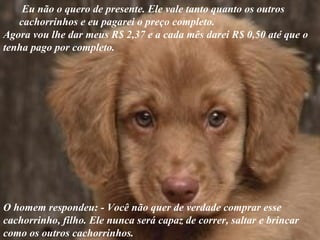 Eu não o quero de presente. Ele vale tanto quanto os outros
   cachorrinhos e eu pagarei o preço completo.
Agora vou lhe dar meus R$ 2,37 e a cada mês darei R$ 0,50 até que o
tenha pago por completo.




O homem respondeu: - Você não quer de verdade comprar esse
cachorrinho, filho. Ele nunca será capaz de correr, saltar e brincar
como os outros cachorrinhos.
 