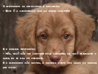 O menininho se emocionou e exclamou:  - Esse é o cachorrinho que eu quero comprar! E o homem respondeu: - Não, você não vai comprar esse cachorro, se você realmente o quer, eu te dou de presente.  E o menininho não gostou, e olhando direto nos olhos do homem lhe disse: 