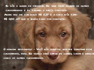 Eu não o quero de presente. Ele vale tanto quanto os outros cachorrinhos e eu pagarei o preço completo. Agora vou lhe dar meus R$ 2,37 e a cada mês darei  R$ 0,50 até que o tenha pago por completo. O homem respondeu: - Você não quer de verdade comprar esse cachorrinho, filho. Ele nunca será capaz de correr, saltar e brincar como os outros cachorrinhos. 