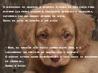 O menininho se agachou e levantou a perna de sua calça para mostrar sua perna esquerda, cruelmente retorcida e inutilizada, suportada por um grande aparato de metal.  Olhou de novo ao homem e lhe disse: - Bom, eu também não posso correr muito bem, e o  cachorrinho vai precisar de alguém que o entenda. O homem estava agora envergonhado e seus olhos se encheram de lágrimas...  Sorriu e disse: 