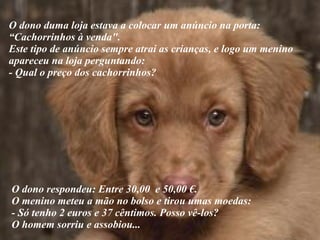 O dono duma loja estava a colocar um anúncio na porta:  “ Cachorrinhos à venda". Este tipo de anúncio sempre atrai as crianças, e logo um menino apareceu na loja perguntando:  - Qual o preço dos cachorrinhos?  O dono respondeu: Entre 30,00  e 50,00 €.  O menino meteu a mão no bolso e tirou umas moedas:  - Só tenho 2 euros e 37 cêntimos. Posso vê-los? O homem sorriu e assobiou... 