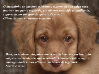 O menininho se agachou e levantou a perna de sua calça para mostrar sua perna esquerda, cruelmente retorcida e inutilizada,  suportada por um grande aparato de metal.  Olhou de novo ao homem e lhe disse: Bom, eu também não posso correr muito bem, e o cachorrinho vai precisar de alguém que o entenda. O homem estava agora  envergonhado e seus olhos se encheram de lágrimas...  Sorriu e disse: 