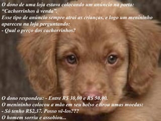 O dono de uma loja estava colocando um anúncio na porta:
“Cachorrinhos à venda”.
Esse tipo de anúncio sempre atrai as crianças, e logo um menininho
apareceu na loja perguntando:
- Qual o preço dos cachorrinhos?
O dono respondeu: - Entre R$ 30,00 e R$ 50,00.
O menininho colocou a mão em seu bolso e tirou umas moedas:
- Só tenho R$2,37. Posso vê-los???
O homem sorriu e assobiou...
 