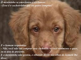 O menininho se emocionou e exclamou:
- Esse é o cachorrinho que eu quero comprar!
E o homem respondeu:
- Não, você não vai comprar esse cachorro, se você realmente o quer,
eu te dou de presente.
E o menininho não gostou, e olhando direto nos olhos do homem lhe
disse:
 