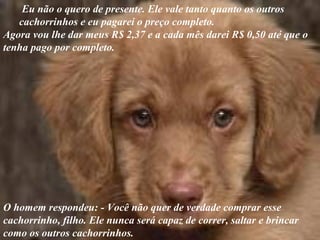Eu não o quero de presente. Ele vale tanto quanto os outros
cachorrinhos e eu pagarei o preço completo.
Agora vou lhe dar meus R$ 2,37 e a cada mês darei R$ 0,50 até que o
tenha pago por completo.
O homem respondeu: - Você não quer de verdade comprar esse
cachorrinho, filho. Ele nunca será capaz de correr, saltar e brincar
como os outros cachorrinhos.
 