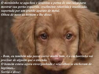 O menininho se agachou e levantou a perna de sua calça para
mostrar sua perna esquerda, cruelmente retorcida e inutilizada,
suportada por um grande aparato de metal.
Olhou de novo ao homem e lhe disse:
- Bom, eu também não posso correr muito bem, e o cachorrinho vai
precisar de alguém que o entenda.
O homem estava agora envergonhado e seus olhos se encheram de
lágrimas...
Sorriu e disse:
 
