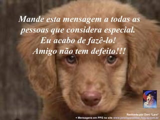 Mande esta mensagem a todas as
pessoas que considera especial.
Eu acabo de fazê-lo!
Amigo não tem defeito!!!
Revisado por Dani *Lara*
+ Mensagens em PPS no site www.janelaparaomar.hpg.ig.com.br
 