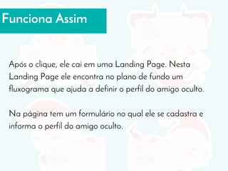 Funciona Assim
Após o clique, ele cai em uma Landing Page. Nesta
Landing Page ele encontra no plano de fundo um
fluxograma que ajuda a definir o perfil do amigo oculto.
Na página tem um formulário no qual ele se cadastra e
informa o perfil do amigo oculto.
 