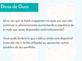 Dicas de Ouro
Uma vez que os leads engajaram na ação por que não
continuar o relacionamento aumentando a sequência de
e-mails que serão disparados automaticamente?
Você pode lembrá-lo que o bônus ainda está disponível
(caso ele não o tenha utilizado) ou apresentar outros
produtos do seu portifólio.
 